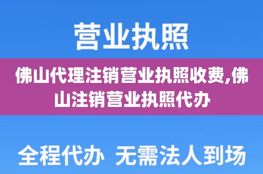 佛山代理注销营业执照收费,佛山注销营业执照代办